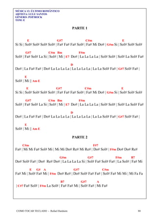 MÚSICA 13: ÚLTIMO ROMÂNTICO
ARTISTA: LULU SANTOS
GÊNERO: POP/ROCK
TOM: E

PARTE 1

E

G#7

C#m

E

Si Si | Sol# Sol# Sol# Sol# | Fa# Fa# Fa# Sol# | Fa# Mi Do# | G#m Si | Sol# Sol# Sol#
G#7

C#m Bm

F#m

Sol# | Fa# Sol# La Si | Sol# | Mi | E7 Do# | La La La La | Sol# Sol# | Sol# La Sol# Fa#
D

Do# | La Fa# Fa# | Do# La La La La | La La La La | La La Sol# Fa# | G#7 Sol# Fa# |
E

Sol# | Mi || Am E
E

G#7

C#m

E

Si Si | Sol# Sol# Sol# Sol# | Fa# Fa# Fa# Sol# | Fa# Mi Do# | G#m Si | Sol# Sol# Sol#
G#7

C#m Bm

F#m

Sol# | Fa# Sol# La Si | Sol# | Mi | E7 Do# | La La La La | Sol# Sol# | Sol# La Sol# Fa#
D

Do# | La Fa# Fa# | Do# La La La La | La La La La | La La Sol# Fa# | G#7 Sol# Fa# |
E

Sol# | Mi || Am E
PARTE 2
C#m

F#7

Fa# | Mi Mi Fa# Sol# Mi | Mi Mi Do# Re# Mi Re# | Do# Sol# | F#m Do# Do# Re#
G#m

G#7

F#m

B7

Do# Sol# Fa# | Do# Re# Do# | La La La La Si | Sol# Fa# Sol# Fa# | La Sol# | Fa# Mi
E

G#

A

G#7

C#m

Fa# Mi | Sol# Fa# Mi | F#m Do# Re# | Do# Sol# Fa# Fa# | Sol# Fa# Mi Mi | Mi Fa Fa
B7

G#7

A

| C#7 Fa# Sol# | F#m La Sol# | Fa# Fa# Mi | Sol# Fa# | Mi Fa#

COMO TOCAR TECLADO - Rafael Harduim

88

 