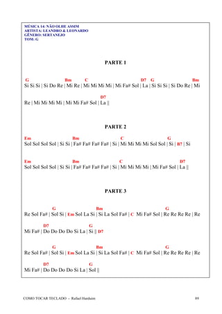 MÚSICA 14: NÃO OLHE ASSIM
ARTISTA: LEANDRO & LEONARDO
GÊNERO: SERTANEJO
TOM: G

PARTE 1
G

Bm

C

D7

G

Bm

Si Si Si | Si Do Re | Mi Re | Mi Mi Mi Mi | Mi Fa# Sol | La | Si Si Si | Si Do Re | Mi
D7

Re | Mi Mi Mi Mi | Mi Mi Fa# Sol | La ||

PARTE 2
Em

Bm

C

G

Sol Sol Sol Sol | Si Si | Fa# Fa# Fa# Fa# | Si | Mi Mi Mi Mi Sol Sol | Si | B7 | Si

Em

Bm

C

D7

Sol Sol Sol Sol | Si Si | Fa# Fa# Fa# Fa# | Si | Mi Mi Mi Mi | Mi Fa# Sol | La ||

PARTE 3

G

Bm

G

Re Sol Fa# | Sol Si | Em Sol La Si | Si La Sol Fa# | C Mi Fa# Sol | Re Re Re Re | Re
D7

G

Mi Fa# | Do Do Do Do Si La | Si || D7
G

Bm

G

Re Sol Fa# | Sol Si | Em Sol La Si | Si La Sol Fa# | C Mi Fa# Sol | Re Re Re Re | Re
D7

G

Mi Fa# | Do Do Do Do Si La | Sol ||

COMO TOCAR TECLADO - Rafael Harduim

89

 