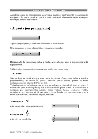 Capítulo 1 – INICIAÇÃO AO TECLADO

A melhor forma de começarmos a aprender qualquer instrumento é conhecendo
um pouco de teoria musical, que é a base onde está alicerçada toda e qualquer
execução prática consciente.

- A pauta (ou pentagrama)

A pauta (ou pentagrama) é sobre onde escrevemos as notas musicais
Nela, escrevemos as notas sobre as linhas e nos espaços entre elas:

Dependendo da sua posição sobre a pauta é que sabemos qual a nota musical está
representada.
NOTA: A palavra pentagrama é de origem grega: penta significa cinco e grama escrita.

-

CLAVES

São as figuras musicais que dão nome às notas. Cada uma delas é escrita
(representada) no início da pauta. Existem várias claves, porém as mais
utilizadas são as claves de Fá e de Sol.
Trabalhamos no teclado apenas a clave de sol pois a clave de fá (que no piano é
executada pela mão esquerda) nós substituiremos pelas cifras. A clave de sol é
utilizada por instrumentos agudos como violino, flauta, trompete, violão,
saxofones etc... A clave de fá por sua vez é utilizada por instrumentos graves
como contrabaixo, trombone, fagote, cello etc...

Clave de Fá
mão esquerda - acompanhamento

Clave de Sol
mão direita - melodia

COMO TOCAR TECLADO - Rafael Harduim

9

 