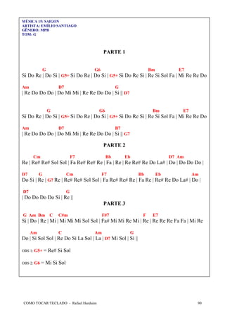 MÚSICA 15: SAIGON
ARTISTA: EMÍLIO SANTIAGO
GÊNERO: MPB
TOM: G

PARTE 1

G

G6

Bm

E7

Si Do Re | Do Si | G5+ Si Do Re | Do Si | G5+ Si Do Re Si | Re Si Sol Fa | Mi Re Re Do
Am

D7

G

| Re Do Do Do | Do Mi Mi | Re Re Do Do | Si || D7

G

G6

Bm

E7

Si Do Re | Do Si | G5+ Si Do Re | Do Si | G5+ Si Do Re Si | Re Si Sol Fa | Mi Re Re Do
Am

D7

B7

| Re Do Do Do | Do Mi Mi | Re Re Do Do | Si || G7
PARTE 2
Cm

F7

Bb

Eb

D7 Am

Re | Re# Re# Sol Sol | Fa Re# Re# Re | Fa | Re | Re Re# Re Do La# | Do | Do Do Do |
D7

G

Cm

F7

Bb

Eb

Am

Do Si | Re | G7 Re | Re# Re# Sol Sol | Fa Re# Re# Re | Fa Re | Re# Re Do La# | Do |
D7

G

| Do Do Do Do Si | Re ||
PARTE 3
G Am Bm C

C#m

F#7

F

E7

Si | Do | Re | Mi | Mi Mi Mi Sol Sol | Fa# Mi Mi Re Mi | Re | Re Re Re Fa Fa | Mi Re
Am

C

Am

G

Do | Si Sol Sol | Re Do Si La Sol | La | D7 Mi Sol | Si ||
OBS 1: G5+
OBS 2: G6

= Re# Si Sol

= Mi Si Sol

COMO TOCAR TECLADO - Rafael Harduim

90

 