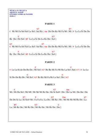 MÚSICA 19: ME LEVA
ARTISTA: AGEPÊ
GÊNERO: SAMBA & PAGODE
TOM: C

PARTE 1
G7

E7

C Mi Mi Fa Sol Sol La Sol | Sol Re | Am Do Do Re Mi Fa Mi | Mi | F La La Si Do Do
C

G7

Re Do | Do Sol | D7 La La Si Do La Re Do | Sol ||
G7
E7
C Mi Mi Fa Sol Sol La Sol | Sol Re | Am Do Do Re Mi Fa Mi | Mi | F La La Si Do Do
C

G7

Re Do | Do Sol | D7 La La Si Do La Re Do | Sol ||

PARTE 2
C

C

F La La Si do Do Re Do | Mi Sol | G7 Re Re Mi Fa Mi Re La Sol | Sol | C7 | F La La
C

C

Si Do Do Re Do | Mi Sol | G7 Re Re Mi Fa Re La Sol | Do || G7
PARTE 3
C

E7

Am

Mi | Mi Do Sol | Mi MI | Mi Mi Mi Re Do | Re Si Sol# | Do | Do La Mi | Do Do | Do
E7

F

G7

Em

A7

Do Do Si La | Si Sol# Mi | Fa Fa Fa | La Do | Mi Re | Mi | Mi Mi Mi Mi Re Do | La
D7

G7

C

La | Mi Re Do | Mi Re Do | Mi Re Do | Mi Re Do | Do ||

COMO TOCAR TECLADO - Rafael Harduim

94

 