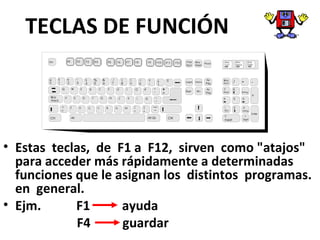 TECLAS DE FUNCIÓN
• Estas teclas, de F1 a F12, sirven como "atajos"
para acceder más rápidamente a determinadas
funciones que le asignan los distintos programas.
en general.
• Ejm. F1 ayuda
F4 guardar
 