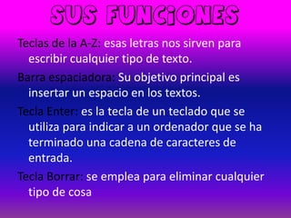 Sus funciones
Teclas de la A-Z: esas letras nos sirven para
  escribir cualquier tipo de texto.
Barra espaciadora: Su objetivo principal es
  insertar un espacio en los textos.
Tecla Enter: es la tecla de un teclado que se
  utiliza para indicar a un ordenador que se ha
  terminado una cadena de caracteres de
  entrada.
Tecla Borrar: se emplea para eliminar cualquier
  tipo de cosa
 