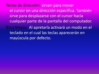 Teclas de dirección: sirven para mover
  el cursor en una dirección específica. También
  sirve para desplazarse con el cursor hacia
  cualquier parte de la pantalla del computador.
Bloq Mayús: Al apretarla activará un modo en el
  teclado en el cual las teclas aparecerán en
  mayúscula por defecto.
 