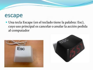 escape
 Una tecla Escape (en el teclado tiene la palabra: Esc),
  cuyo uso principal es cancelar o anular la acción pedida
  al computador
 