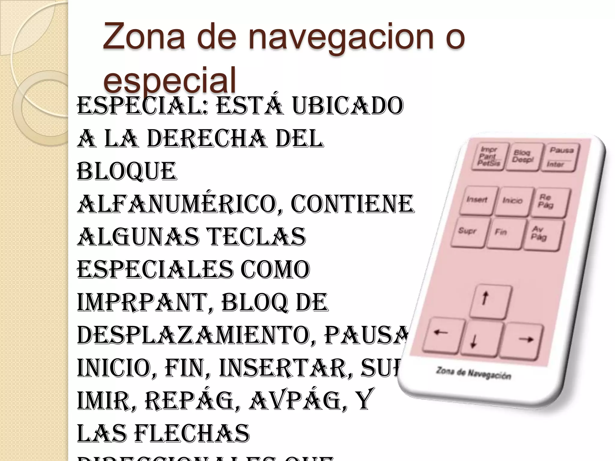 Zona de navegacion o
  especial
especial: Está ubicado
a la derecha del
bloque
alfanumérico, contiene
algunas teclas
especiales como
ImprPant, Bloq de
desplazamiento, pausa,
inicio, fin, insertar, supr
imir, RePág, AvPág, y
las flechas
 
