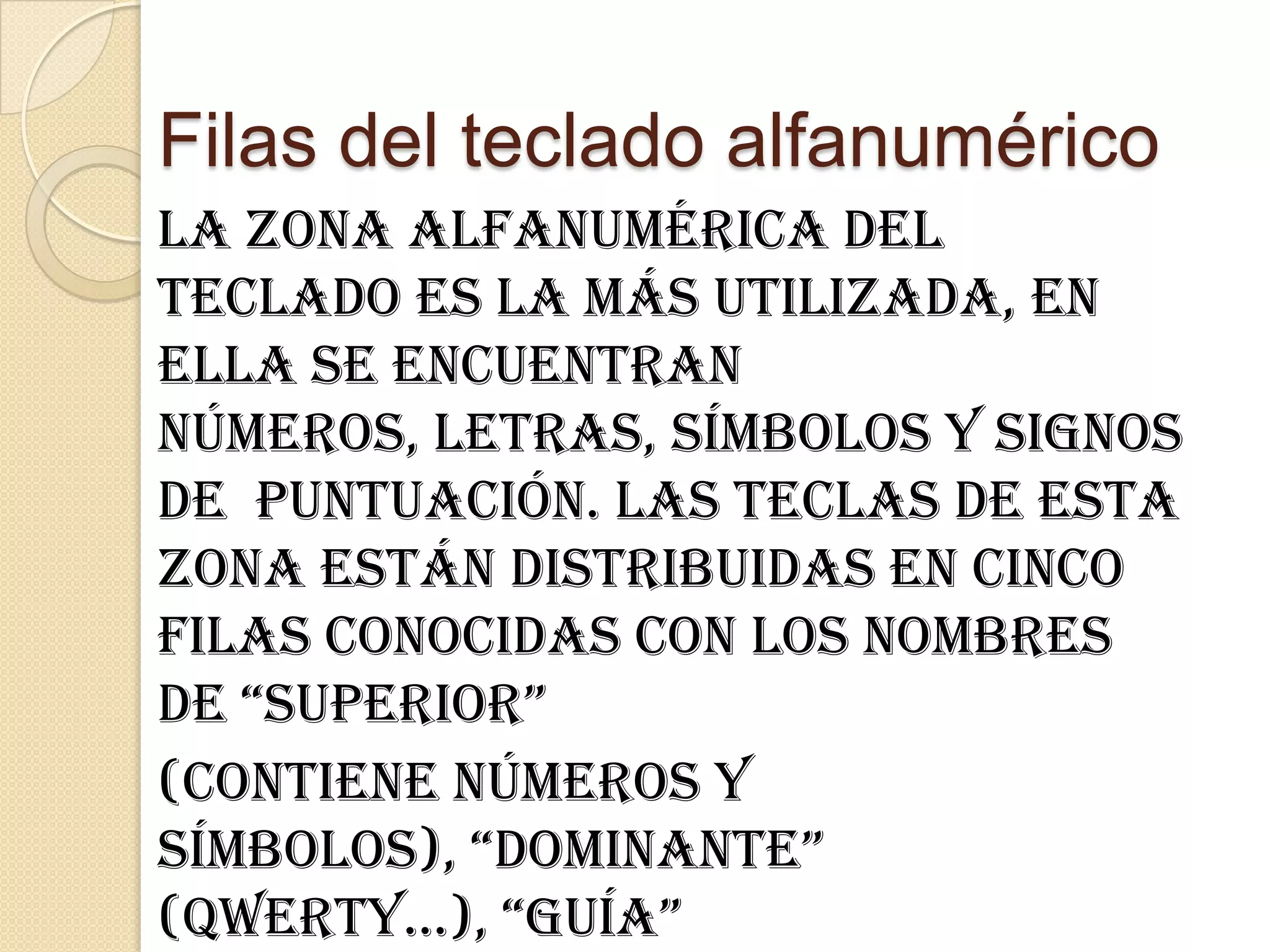 Filas del teclado alfanumérico
La zona alfanumérica del
teclado es la más utilizada, en
ella se encuentran
números, letras, símbolos y signos
de puntuación. Las teclas de esta
zona están distribuidas en cinco
filas conocidas con los nombres
de “superior”
(contiene números y
símbolos), “dominante”
(qwerty...), “guía”
 