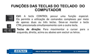 FUNÇÕES DAS TECLAS DO TECLADO DO
COMPUTADOR
Ctrl: A tecla CONTROL possui uma função especial.
Ela permite a utilização de comandos complexos por meio
de apenas duas ou três teclas. Deve-se manter a tecla
CTRL pressionada simultaneamente com a outra tecla.
Teclas de direção: Para movimentar o cursor para a
esquerda, direita, acima ou abaixo sem excluir as letras.
 