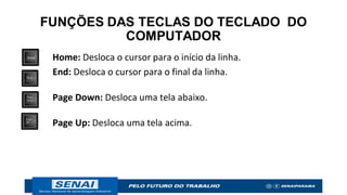 FUNÇÕES DAS TECLAS DO TECLADO DO
COMPUTADOR
Home: Desloca o cursor para o início da linha.
End: Desloca o cursor para o final da linha.
Page Down: Desloca uma tela abaixo.
Page Up: Desloca uma tela acima.
 