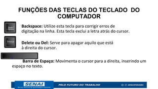 FUNÇÕES DAS TECLAS DO TECLADO DO
COMPUTADOR
Backspace: Utilize esta tecla para corrigir erros de
digitação na linha. Esta tecla exclui a letra atrás do cursor.
Delete ou Del: Serve para apagar aquilo que está
à direita do cursor.
Barra de Espaço: Movimenta o cursor para a direita, inserindo um
espaço no texto.
 