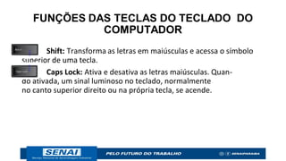 FUNÇÕES DAS TECLAS DO TECLADO DO
COMPUTADOR
Shift: Transforma as letras em maiúsculas e acessa o símbolo
superior de uma tecla.
Caps Lock: Ativa e desativa as letras maiúsculas. Quan-
do ativada, um sinal luminoso no teclado, normalmente
no canto superior direito ou na própria tecla, se acende.
 