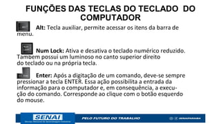 FUNÇÕES DAS TECLAS DO TECLADO DO
COMPUTADOR
Alt: Tecla auxiliar, permite acessar os itens da barra de
menu.
Num Lock: Ativa e desativa o teclado numérico reduzido.
Também possui um luminoso no canto superior direito
do teclado ou na própria tecla.
Enter: Após a digitação de um comando, deve-se sempre
pressionar a tecla ENTER. Essa ação possibilita a entrada da
informação para o computador e, em consequência, a execu-
ção do comando. Corresponde ao clique com o botão esquerdo
do mouse.
 