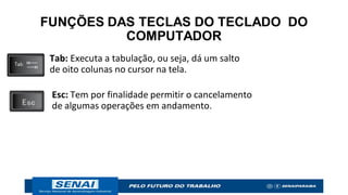 FUNÇÕES DAS TECLAS DO TECLADO DO
COMPUTADOR
Tab: Executa a tabulação, ou seja, dá um salto
de oito colunas no cursor na tela.
Esc: Tem por finalidade permitir o cancelamento
de algumas operações em andamento.
 