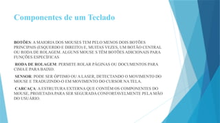 Componentes de um Teclado
BOTÕES: A MAIORIA DOS MOUSES TEM PELO MENOS DOIS BOTÕES
PRINCIPAIS (ESQUERDO E DIREITO) E, MUITAS VEZES, UM BOTÃO CENTRAL
OU RODA DE ROLAGEM. ALGUNS MOUSE S TÊM BOTÕES ADICIONAIS PARA
FUNÇÕES ESPECÍFICAS
RODA DE ROLAGEM: PERMITE ROLAR PÁGINAS OU DOCUMENTOS PARA
CIMA E PARA BAIXO.
SENSOR: PODE SER ÓPTIMO OU A LASER, DETECTANDO O MOVIMENTO DO
MOUSE E TRADUZINDO-O EM MOVIMENTO DO CURSOR NA TELA.
CARCAÇA: A ESTRUTURA EXTERNA QUE CONTÉM OS COMPONENTES DO
MOUSE, PROJETADA PARA SER SEGURADA CONFORTAVELMENTE PELA MÃO
DO USUÁRIO.
 