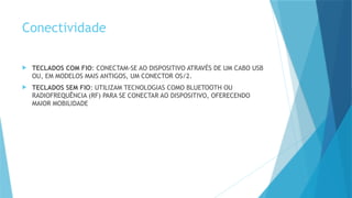 Conectividade
 TECLADOS COM FIO: CONECTAM-SE AO DISPOSITIVO ATRAVÉS DE UM CABO USB
OU, EM MODELOS MAIS ANTIGOS, UM CONECTOR OS/2.
 TECLADOS SEM FIO: UTILIZAM TECNOLOGIAS COMO BLUETOOTH OU
RADIOFREQUÊNCIA (RF) PARA SE CONECTAR AO DISPOSITIVO, OFERECENDO
MAIOR MOBILIDADE
 