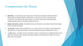 Componentes do Mouse
 BOTÕES: A MAIORIA DOS MOUSES TEM PELO MENOS DOIS BOTÕES
PRINCIPAIS (ESQUERDO E DIREITO) E, MUITAS VEZES, UM BOTÃO
CENTRAL OU RODA DE ROLAGEM. ALGUNS MOUSES TÊM BOTÕES
ADICIONAIS PARA FUNÇÕES ESPECÍFICAS
 RODA DE ROLAGEM: PERMITE ROLAR PÁGINAS OU DOCUMENTOS PARA
CIMA E PARA BAIXO.
 SENSOR: PODE SER ÓPTIMO OU A LASER, DETECTANDO O MOVIMENTO
DO MOUSE E TRADUZINDO-O EM MOVIMENTO DO CURSOR NA TELA.
 CARCAÇA: A ESTRUTURA EXTERNA QUE CONTÉM OS COMPONENTES DO
MOUSE, PROJETADA PARA SER SEGURADA CONFORTAVELMENTE PELA
MÃO DO USUÁRIO
 