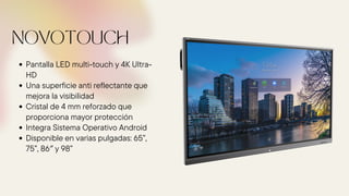 Pantalla LED multi-touch y 4K Ultra-
HD
Una superficie anti reflectante que
mejora la visibilidad
Cristal de 4 mm reforzado que
proporciona mayor protección
Integra Sistema Operativo Android
Disponible en varias pulgadas: 65”,
75”, 86″ y 98”
NOVOTOUCH
 