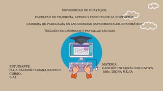UNIVERSIDAD DE GUAYAQUIL
FACULTAD DE FILOSOFÍA, LETRAS Y CIENCIAS DE LA EDUCACIÓN
CARRERA DE PADEGAGÍA EN LAS CIENCIAS EXPERIMENTALES-INFORMÁTICA
TECLADO ERGONÓMICOS Y PANTALLAS TÁCTILES
ESTUDIANTE:
PLUA FAJARDO ARIANA NAIDELY
CURSO:
5-A1
MATERIA:
GESTIÓN INTEGRAL EDUCATIVA
MSc. DIGNA MEJÍA
 