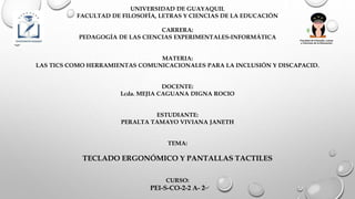 UNIVERSIDAD DE GUAYAQUIL
FACULTAD DE FILOSOFÍA, LETRAS Y CIENCIAS DE LA EDUCACIÓN
CARRERA:
PEDAGOGÍA DE LAS CIENCIAS EXPERIMENTALES-INFORMÁTICA
MATERIA:
LAS TICS COMO HERRAMIENTAS COMUNICACIONALES PARA LA INCLUSIÓN Y DISCAPACID.
DOCENTE:
Lcda. MEJIA CAGUANA DIGNA ROCIO
ESTUDIANTE:
PERALTA TAMAYO VIVIANA JANETH
TEMA:
TECLADO ERGONÓMICO Y PANTALLAS TACTILES
CURSO:
PEI-S-CO-2-2 A- 2
 