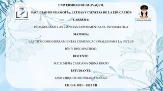 UNIVERSIDAD DE GUAYAQUIL
FACULTAD DE FILOSOFÍA, LETRAS Y CIENCIAS DE LA EDUCACIÓN
CARRERA:
PEDAGOGÍA DE LAS CIENCIAS EXPERIMENTALES- INFORMÁTICA
MATERIA:
LAS TICS COMO HERRAMIENTAS COMUNICACIONALES PARA LA INCLUS
IÓN Y DISCAPACIDAD.
DOCENTE:
M.C.S. MEJIA CAGUANA DIGNA ROCIO
ESTUDIANTE:
LINO CHIQUITO BETSHAIDA NICOLE
CICLO: 2021 – 2022 CII
 