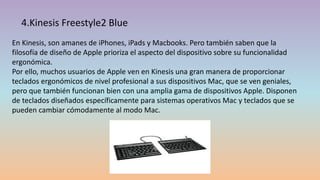 4.Kinesis Freestyle2 Blue
En Kinesis, son amanes de iPhones, iPads y Macbooks. Pero también saben que la
filosofía de diseño de Apple prioriza el aspecto del dispositivo sobre su funcionalidad
ergonómica.
Por ello, muchos usuarios de Apple ven en Kinesis una gran manera de proporcionar
teclados ergonómicos de nivel profesional a sus dispositivos Mac, que se ven geniales,
pero que también funcionan bien con una amplia gama de dispositivos Apple. Disponen
de teclados diseñados específicamente para sistemas operativos Mac y teclados que se
pueden cambiar cómodamente al modo Mac.
 