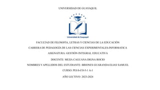 UNIVERSIDAD DE GUAYAQUIL
FACULTAD DE FILOSOFÍA, LETRAS Y CIENCIAS DE LA EDUCACIÓN
CARRERA DE PEDAGOGÍA DE LAS CIENCIAS EXPERIMENTALES-INFORMATICA
ASIGNATURA: GESTIÓN INTEGRAL EDUCATIVA
DOCENTE: MEJIA CAGUANA DIGNA ROCIO
NOMBRES YAPELLIDOS DEL ESTUDIANTE: BRIONES GUARANDA ELIAS SAMUEL
CURSO: PEI-S-CO-5-1 A-1
AÑO LECTIVO: 2023-2024
 