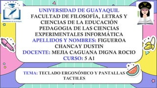 UNIVERSIDAD DE GUAYAQUIL
FACULTAD DE FILOSOFÍA, LETRAS Y
CIENCIAS DE LA EDUCACIÓN
PEDAGOGIA DE LAS CIENCIAS
EXPERIMENTALES INFORMÁTICA
APELLIDOS Y NOMBRES: FIGUEROA
CHANCAY DUSTIN
DOCENTE: MEJIA CAGUANA DIGNA ROCIO
CURSO: 5 A1
TEMA: TECLADO ERGONÓMICO Y PANTALLAS
TACTILES
 