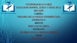 UNIVERSIDAD DE GUAYAQUIL
FACULTAD DE FILOSOFÍA, LETRAS Y CIENCIA DE LA
EDUCACIÓN
CARRERA:
PEDAGOGÍA DE LAS CIENCIAS EXPERIMENTALES-
INFORMÁTICAS
DOCENTE:
MEJÍA CAGUANA DIGNA
ESTUDIANTE:
LITARDO SANTILLAN ORFELINA KIMBERLY
CURSO:
PEI-S-CO-5-1 A-1
 