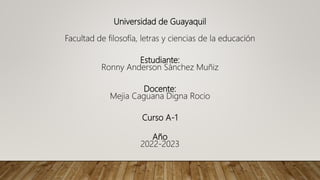 Universidad de Guayaquil
Facultad de filosofía, letras y ciencias de la educación
Estudiante:
Ronny Anderson Sánchez Muñiz
Docente:
Mejia Caguana Digna Rocio
Curso A-1
Año
2022-2023
 