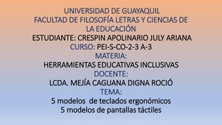 UNIVERSIDAD DE GUAYAQUIL
FACULTAD DE FILOSOFÍA LETRAS Y CIENCIAS DE
LA EDUCACIÓN
ESTUDIANTE: CRESPIN APOLINARIO JULY ARIANA
CURSO: PEI-S-CO-2-3 A-3
MATERIA:
HERRAMIENTAS EDUCATIVAS INCLUSIVAS
DOCENTE:
LCDA. MEJÍA CAGUANA DIGNA ROCIÓ
TEMA:
5 modelos de teclados ergonómicos
5 modelos de pantallas táctiles
 