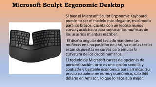 Microsoft Sculpt Ergonomic Desktop
Si bien el Microsoft Sculpt Ergonomic Keyboard
puede no ser el modelo más elegante, es cómodo
para los brazos. Cuenta con un reposa manos
curvo y acolchado para soportar las muñecas de
los usuarios mientras escriben.
El diseño angular del teclado mantiene las
muñecas en una posición neutral, ya que las teclas
están dispuestas en curvas para emular la
curvatura de los dedos humanos.
El teclado de Microsoft carece de opciones de
personalización, pero es una opción sencilla y
confiable y bastante económica para arrancar. Su
precio actualmente es muy económico, solo $66
dólares en Amazon, lo que lo hace aún mejor.
 