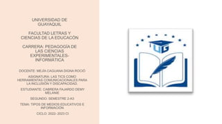 UNIVERSIDAD DE
GUAYAQUIL
FACULTAD LETRAS Y
CIENCIAS DE LA EDUCACÓN
CARRERA: PEDAGOGÍA DE
LAS CIENCIAS
EXPERIMENTALES-
INFORMÁTICA
DOCENTE: MEJÍA CAGUANA DIGNA ROCIÓ
ASIGNATURA: LAS TICS COMO
HERRAMIENTAS COMUNICACIONALES PARA
LA INCLUSIÓN Y DISCAPACIDAD.
ESTUDIANTE: CABRERA FAJARDO DEMY
MELANIE
SEGUNDO: SEMESTRE 2-A3
TEMA: TIPOS DE MEDIOS EDUCATIVOS E
INFORMACIÓN
CICLO: 2022- 2023 CI
 