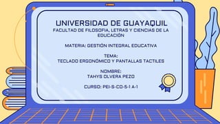 UNIVERSIDAD DE GUAYAQUIL
FACULTAD DE FILOSOFIA, LETRAS Y CIENCIAS DE LA
EDUCACIÓN
MATERIA: GESTIÓN INTEGRAL EDUCATIVA
TEMA:
TECLADO ERGONÓMICO Y PANTALLAS TACTILES
NOMBRE:
TAHYS OLVERA PEZO
CURSO: PEI-S-CO-5-1 A-1
 