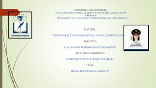 UNIVERSIDAD DE GUAYAQUIL
FACULTAD DE FILOSOFÌA, LETRAS Y CIENCIAS DE LA EDUCACIÒN
CARRERA:
PEDAGOGÌA DE LAS CIENCIAS EXPERIMENTALES – INFORMATICA
MATERIA:
ENTORNOS TECNOLÓGICOS PARA LA EDUCACIÓN INCLUSIVA
DOCENTE:
Lcda. ENEIDA MARISOL BASTIDAS MUÑOZ
APELLIDOS Y NOMBRES:
MERCADO HURTADO KARLA MICHAEL
TEMA:
DIGNA ROCIO MEJIA CAGUANA
 
