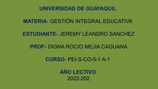 UNIVERSIDAD DE GUAYAQUIL
MATERIA- GESTIÓN INTEGRAL EDUCATIVA
ESTUDIANTE- JEREMY LEANDRO SANCHEZ
PROF- DIGNA ROCIO MEJIA CAGUANA
CURSO- PEI-S-CO-5-1 A-1
AÑO LECTIVO
2022-202
 