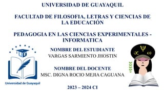 UNIVERSIDAD DE GUAYAQUIL
FACULTAD DE FILOSOFIA, LETRAS Y CIENCIAS DE
LA EDUCACIÓN
PEDAGOGIA EN LAS CIENCIAS EXPERIMENTALES -
INFORMATICA
NOMBRE DEL ESTUDIANTE
VARGAS SARMIENTO JHOSTIN
NOMBRE DEL DOCENTE
MSC. DIGNA ROCIO MEJIA CAGUANA
2023 – 2024 CI
 