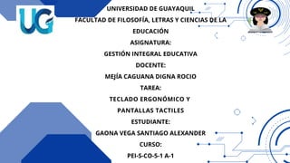 UNIVERSIDAD DE GUAYAQUIL
FACULTAD DE FILOSOFÍA, LETRAS Y CIENCIAS DE LA
EDUCACIÓN
ASIGNATURA:
GESTIÓN INTEGRAL EDUCATIVA
DOCENTE:
MEJÍA CAGUANA DIGNA ROCIO
TAREA:
TECLADO ERGONÓMICO Y
PANTALLAS TACTILES
ESTUDIANTE:
GAONA VEGA SANTIAGO ALEXANDER
CURSO:
PEI-S-CO-5-1 A-1
 