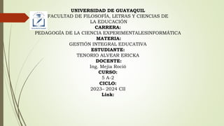 UNIVERSIDAD DE GUAYAQUIL
FACULTAD DE FILOSOFÍA, LETRAS Y CIENCIAS DE
LA EDUCACIÓN
CARRERA:
PEDAGOGÍA DE LA CIENCIA EXPERIMENTALESINFORMÁTICA
MATERIA:
GESTIÓN INTEGRAL EDUCATIVA
ESTUDIANTE:
TENORIO ALVEAR ERICKA
DOCENTE:
Ing. Mejía Roció
CURSO:
5 A-2
CICLO:
2023– 2024 CII
Link:
 