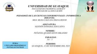 UNIVERSIDAD DE GUAYAQUIL
FACULTAD DE FILOSOFIA, LETRAS Y
CIENCIAS DE LA EDUCACIÓN
PEDAGOGÍA DE LAS CIENCIAS EXPERIMENTALES - INFORMÁTICA
DOCENTE:
MGS. MEJIA CAGUANA DIGNA ROCIO
ASIGNATURA:
GESTIÓN INTEGRAL EDUCATIVA
NOMBRE:
PEÑAFIEL QUIJIJE KEVIN ORLANDO
PARALELO:
5A - 1
PERIODO:
GUAYAQUIL, 12 DE NOVIEMBRE DEL 2023
TEMA:
5 TECLADO ERGONÓMICO Y
PANTALLAS TACTILES
 