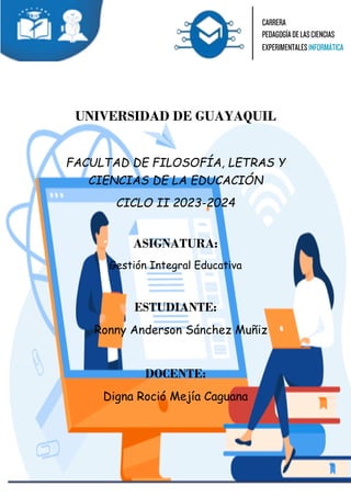 UNIVERSIDAD DE GUAYAQUIL
FACULTAD DE FILOSOFÍA, LETRAS Y
CIENCIAS DE LA EDUCACIÓN
CICLO II 2023-2024
ASIGNATURA:
Gestión Integral Educativa
ESTUDIANTE:
Ronny Anderson Sánchez Muñiz
DOCENTE:
Digna Roció Mejía Caguana
 