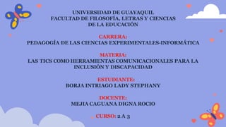 UNIVERSIDAD DE GUAYAQUIL
FACULTAD DE FILOSOFÍA, LETRAS Y CIENCIAS
DE LA EDUCACIÓN
CARRERA:
PEDAGOGÍA DE LAS CIENCIAS EXPERIMENTALES-INFORMÁTICA
MATERIA:
LAS TICS COMO HERRAMIENTAS COMUNICACIONALES PARA LA
INCLUSIÓN Y DISCAPACIDAD
ESTUDIANTE:
BORJA INTRIAGO LADY STEPHANY
DOCENTE:
MEJIA CAGUANA DIGNA ROCIO
CURSO: 2 A 3
 