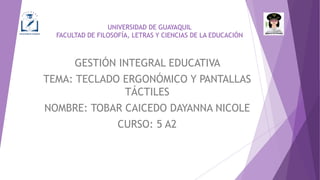UNIVERSIDAD DE GUAYAQUIL
FACULTAD DE FILOSOFÍA, LETRAS Y CIENCIAS DE LA EDUCACIÓN
GESTIÓN INTEGRAL EDUCATIVA
TEMA: TECLADO ERGONÓMICO Y PANTALLAS
TÁCTILES
NOMBRE: TOBAR CAICEDO DAYANNA NICOLE
CURSO: 5 A2
 