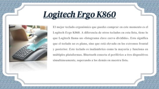 Logitech Ergo K860
El mejor teclado ergonómico que puedes comprar en este momento es el
Logitech Ergo K860. A diferencia de otros teclados en esta lista, tiene lo
que Logitech llama un «fotograma clave curvo dividido». Esto significa
que el teclado no es plano, sino que está elevado en los extremos frontal
y posterior. Este teclado es inalámbrico como la mayoría y funciona en
múltiples plataformas. Bluetooth conecta el periférico a tres dispositivos
simultáneamente, superando a los demás en nuestra lista.
 