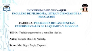 UNIVERSIDAD DE GUAYAQUIL
FACULTAD DE FILOSOFÍA, LETRA Y CIENCIAS DE LA
EDUCACIÓN
CARRERA: PEDAGOGÍA DE LAS CIENCIAS
EXPERIMENTALES DE LA QUÍMICA Y BIOLOGÍA
TEMA: Teclado ergonómico y pantallas táctiles.
Autor: Tomala Mancilla Nathaly.
Tutor: Msc Digna Mejía Caguana.
 