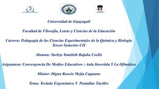 Universidad de Guayaquil
Facultad de Filosofía, Letras y Ciencias de la Educación
Carrera: Pedagogía de las Ciencias Experimentales de la Química y Biología
Tercer Semestre CII
Alumna: Yaritza Yamileth Bajaña Coello
Asignatura: Convergencia De Medios Educativos : Aula Invertida Y La Ofimática
Máster: Digna Roocio Mejía Caguana
Tema: Teclado Ergonómico Y Pantallas Táctiles
 