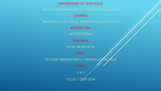 UNIVERSIDAD DE GUAYAQUIL
FACULTAD DE FILOSOFÍA, LETRAS Y CIENCIAS DE LA EDUCACIÓN
CARRERA:
PEDAGOGÍA DE LAS CIENCIAS-EXPERIMENTALES-INFORMÁTICA
ASIGNATURA:
GESTIÓN INTEGRAL
Nombre:
ROGEL REYES DEYSI
TEMA:
TECLADO ERGONOMICO Y PANTALLAS TACTILES
CURSO:
5 A 1
CICLO 1 2023-2024
 