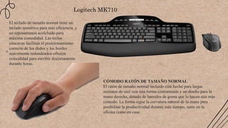 Logitech MK710
El teclado de tamaño normal tiene un
teclado numérico para más eficiencia, y
un reposamanos acolchado para
máxima comodidad. Las teclas
cóncavas facilitan el posicionamiento
correcto de los dedos y los bordes
suavemente redondeados ofrecen
comodidad para escribir discretamente
durante horas.
CÓMODO RATÓN DE TAMAÑO NORMAL
El ratón de tamaño normal incluido está hecho para largas
sesiones de uso, con una forma contorneada y un diseño para la
mano derecha, dotado de laterales de goma que lo hacen aún más
cómodo. La forma sigue la curvatura natural de la mano para
posibilitar la productividad durante más tiempo, tanto en la
oficina como en casa.
 