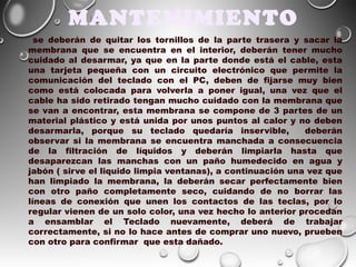 MANTENIMIENTO
se deberán de quitar los tornillos de la parte trasera y sacar la
membrana que se encuentra en el interior, deberán tener mucho
cuidado al desarmar, ya que en la parte donde está el cable, esta
una tarjeta pequeña con un circuito electrónico que permite la
comunicación del teclado con el PC, deben de fijarse muy bien
como está colocada para volverla a poner igual, una vez que el
cable ha sido retirado tengan mucho cuidado con la membrana que
se van a encontrar, esta membrana se compone de 3 partes de un
material plástico y está unida por unos puntos al calor y no deben
desarmarla, porque su teclado quedaría inservible,
deberán
observar si la membrana se encuentra manchada a consecuencia
de la filtración de líquidos y deberán limpiarla hasta que
desaparezcan las manchas con un paño humedecido en agua y
jabón ( sirve el liquido limpia ventanas), a continuación una vez que
han limpiado la membrana, la deberán secar perfectamente bien
con otro paño completamente seco, cuidando de no borrar las
líneas de conexión que unen los contactos de las teclas, por lo
regular vienen de un solo color, una vez hecho lo anterior procedan
a ensamblar el Teclado nuevamente, deberá de trabajar
correctamente, si no lo hace antes de comprar uno nuevo, prueben
con otro para confirmar que esta dañado.

 