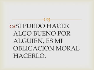 
SI PUEDO HACER
ALGO BUENO POR
ALGUIEN, ES MI
OBLIGACION MORAL
HACERLO.
