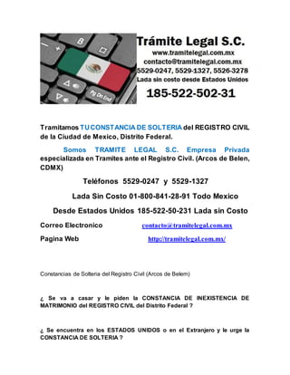 Tramitamos TUCONSTANCIA DE SOLTERIA del REGISTRO CIVIL
de la Ciudad de Mexico, Distrito Federal.
Somos TRAMITE LEGAL S.C. Empresa Privada
especializada en Tramites ante el Registro Civil. (Arcos de Belen,
CDMX)
Teléfonos 5529-0247 y 5529-1327
Lada Sin Costo 01-800-841-28-91 Todo Mexico
Desde Estados Unidos 185-522-50-231 Lada sin Costo
Correo Electronico contacto@tramitelegal.com.mx
Pagina Web http://tramitelegal.com.mx/
Constancias de Solteria del Registro Civil (Arcos de Belem)
¿ Se va a casar y le piden la CONSTANCIA DE INEXISTENCIA DE
MATRIMONIO del REGISTRO CIVIL del Distrito Federal ?
¿ Se encuentra en los ESTADOS UNIDOS o en el Extranjero y le urge la
CONSTANCIA DE SOLTERIA ?
 
